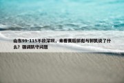 山东99-115不敌深圳，来看赛后邱彪与郭凯说了什么？强调防守问题