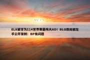 ELK被誉为S14世界赛最伟大AD！BLG教练被左手公开背刺：BP有问题