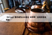 《GTA6》售价或为100美元 分析师：这将改变游戏业