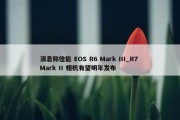 消息称佳能 EOS R6 Mark III_R7 Mark II 相机有望明年发布