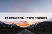 首支晋级瑞士轮的队伍，MDK想与中韩赛区拼进攻性