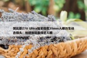 努比亚Z70 Ultra独家搭载35mm人眼仿生动态镜头：拍摄体验最接近人眼