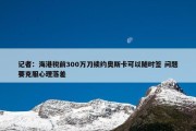 记者：海港税前300万刀续约奥斯卡可以随时签 问题要克服心理落差