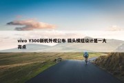 vivo Y300新机外观公布 镜头模组设计是一大亮点