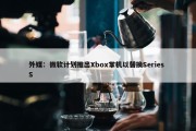 外媒：微软计划推出Xbox掌机以替换Series S