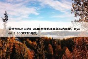 英特尔压力山大！AMD游戏处理器新品大爆发，Ryzen 5 9600X3D曝光