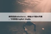 微软迎战Salesforce，将推10个新AI代理，下月预览Copilot Studio