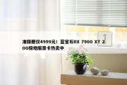 准旗舰仅4999元！蓝宝石RX 7900 XT 20G极地版显卡热卖中