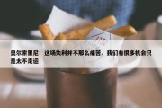 奥尔索里尼：这场失利并不那么痛苦，我们有很多机会只是太不走运