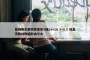 詹姆斯本赛季背靠背3场23+10.3+8.7 休息天数对数据影响不大