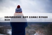 孙鹏谈杨政放弃体测：很突然 也没商量过 我不知道该怎么说