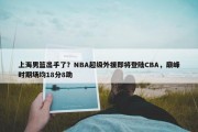 上海男篮出手了？NBA超级外援即将登陆CBA，巅峰时期场均18分8助