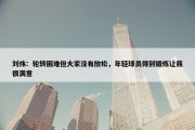 刘炜：轮转困难但大家没有放松，年轻球员得到锻炼让我很满意