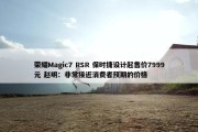 荣耀Magic7 RSR 保时捷设计起售价7999元 赵明：非常接近消费者预期的价格