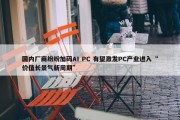 国内厂商纷纷加码AI PC 有望激发PC产业进入“价值长景气新周期”