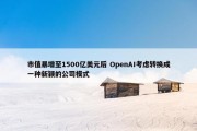 市值暴增至1500亿美元后 OpenAI考虑转换成一种新颖的公司模式