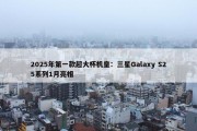 2025年第一款超大杯机皇：三星Galaxy S25系列1月亮相