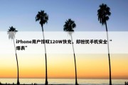 iPhone用户惊叹120W快充，却担忧手机安全“爆表”