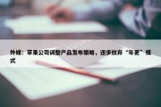 外媒：苹果公司调整产品发布策略，逐步放弃“年更”模式