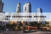 【独家】小米正搭建GPU万卡集群，将对AI大模型大力投入