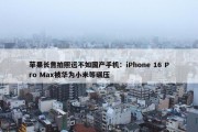 苹果长焦拍照远不如国产手机：iPhone 16 Pro Max被华为小米等碾压