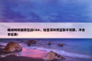 曝威姆斯继续征战CBA，加盟深圳男篮联手周鹏，冲击季后赛！