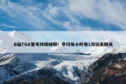 B站TGA官号持续掉粉！平均每小时有1万玩家取关