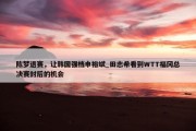 陈梦退赛，让韩国强档申裕斌_田志希看到WTT福冈总决赛封后的机会