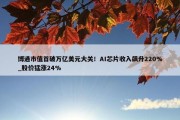 博通市值首破万亿美元大关！AI芯片收入飙升220%_股价猛涨24%