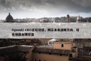 OpenAI CEO近日访谈，揭示未来战略方向，给市场做合理控温