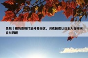 吴易昺强势晋级打消外界担忧，训练被误认日本人自嘲叫日川冈坂