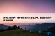 国米门将索默：维罗纳很强特别是在主场，我们必须做好防守和控球