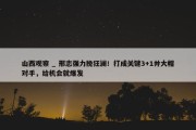 山西观察 _ 邢志强力挽狂澜！打成关键3+1并大帽对手，给机会就爆发