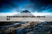 消息称马斯克的xAI新筹资50亿美元 估值500亿美元