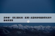 吕布难？《真三国无双：起源》总监称游戏是割草无双不是魂系受苦