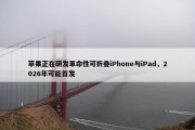 苹果正在研发革命性可折叠iPhone与iPad，2026年可能首发