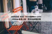 2699元起 ROG THOR雷神III 1200_1000W电源上架：引入GaN氮化镓