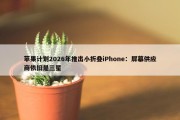 苹果计划2026年推出小折叠iPhone：屏幕供应商依旧是三星