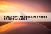 美联储主席鲍威尔：如果经济按预期发展 今年将再进行两次总幅度为50个基点的降息