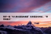 韩乒一姐“令人难以置信的美丽”化妆姿态引热议，“非常有魅力”