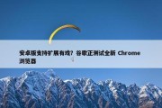 安卓版支持扩展有戏？谷歌正测试全新 Chrome 浏览器