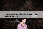 0-6沙皇都能赢！LNG实力下滑，再不敌TT！海超全场梦游，疯狂失误