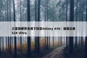 三星旗舰快充或下放至Galaxy A56：速度比肩S24 Ultra