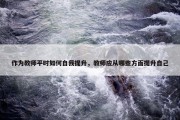 作为教师平时如何自我提升，教师应从哪些方面提升自己