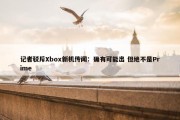 记者驳斥Xbox新机传闻：确有可能出 但绝不是Prime