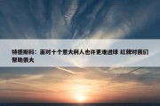 特德斯科：面对十个意大利人也许更难进球 红牌对我们帮助很大