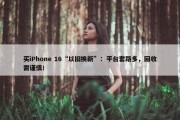 买iPhone 16“以旧换新”：平台套路多，回收需谨慎！