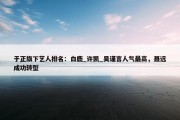 于正旗下艺人排名：白鹿_许凯_吴谨言人气最高，聂远成功转型