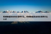 机械制造及自动化培养什么，机械制造及自动化培养什么人才