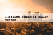 U19国足未来可期！最强阵容呼之欲出，将冲20年无缘世青赛魔咒